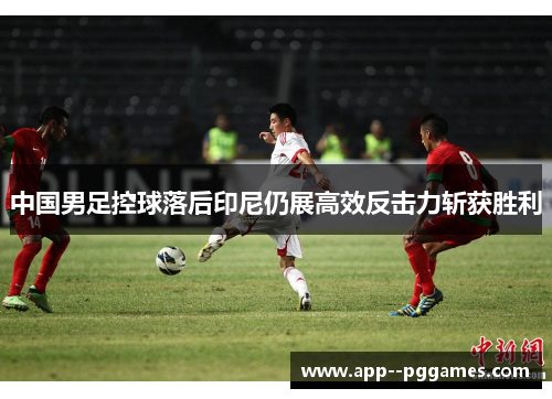 中国男足控球落后印尼仍展高效反击力斩获胜利