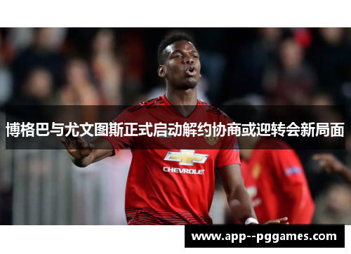 博格巴与尤文图斯正式启动解约协商或迎转会新局面