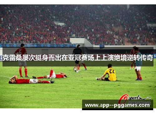克雷桑屡次挺身而出在亚冠赛场上上演绝境逆转传奇