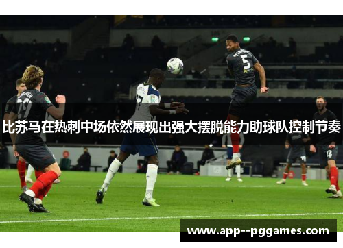 比苏马在热刺中场依然展现出强大摆脱能力助球队控制节奏
