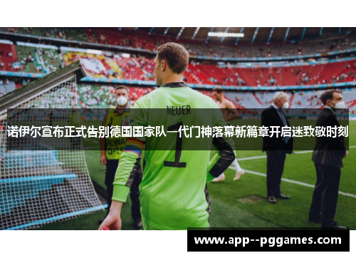 诺伊尔宣布正式告别德国国家队一代门神落幕新篇章开启迷致敬时刻